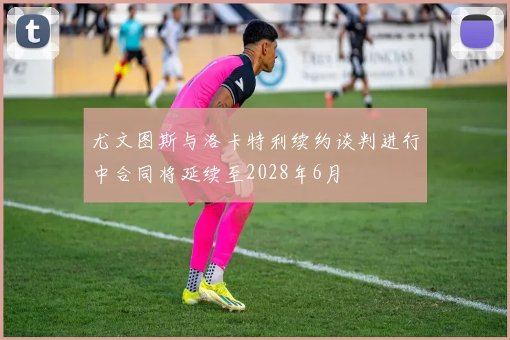 尤文图斯与洛卡特利续约谈判进行中合同将延续至2028年6月