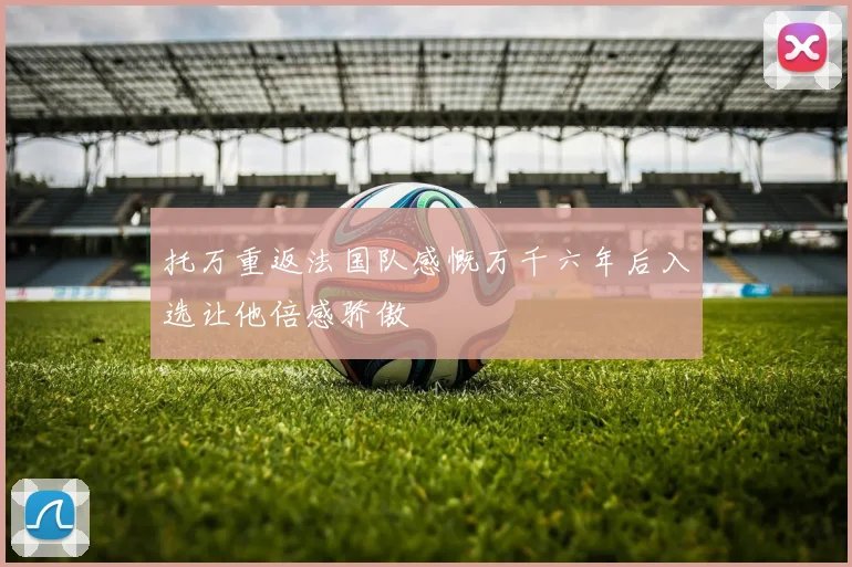 托万重返法国队感慨万千六年后入选让他倍感骄傲