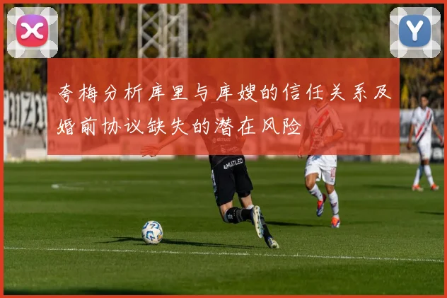 夸梅分析库里与库嫂的信任关系及婚前协议缺失的潜在风险