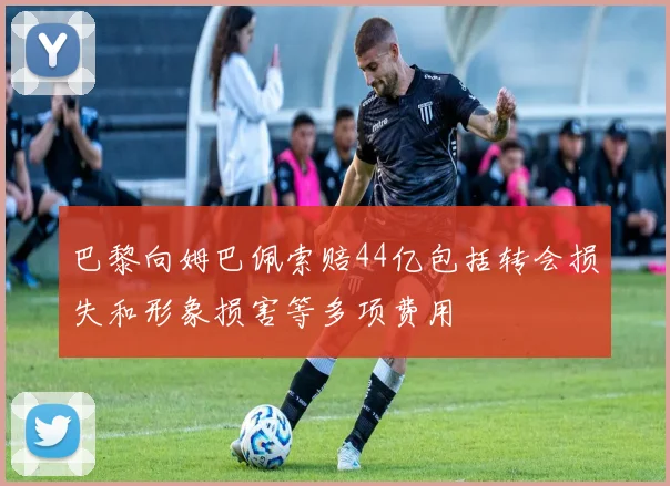 巴黎向姆巴佩索赔44亿包括转会损失和形象损害等多项费用
