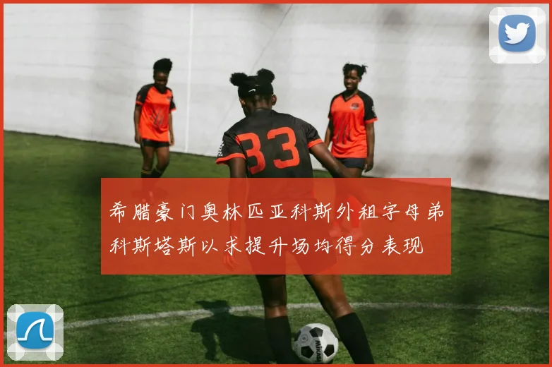 希腊豪门奥林匹亚科斯外租字母弟科斯塔斯以求提升场均得分表现