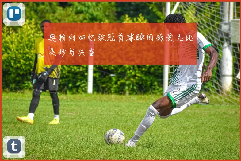 奥赖利回忆欧冠首球瞬间感受无比美妙与兴奋