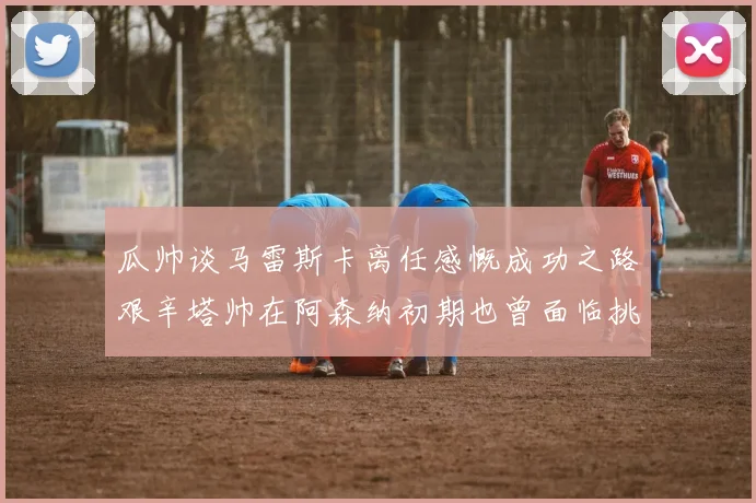 瓜帅谈马雷斯卡离任感慨成功之路艰辛塔帅在阿森纳初期也曾面临挑战