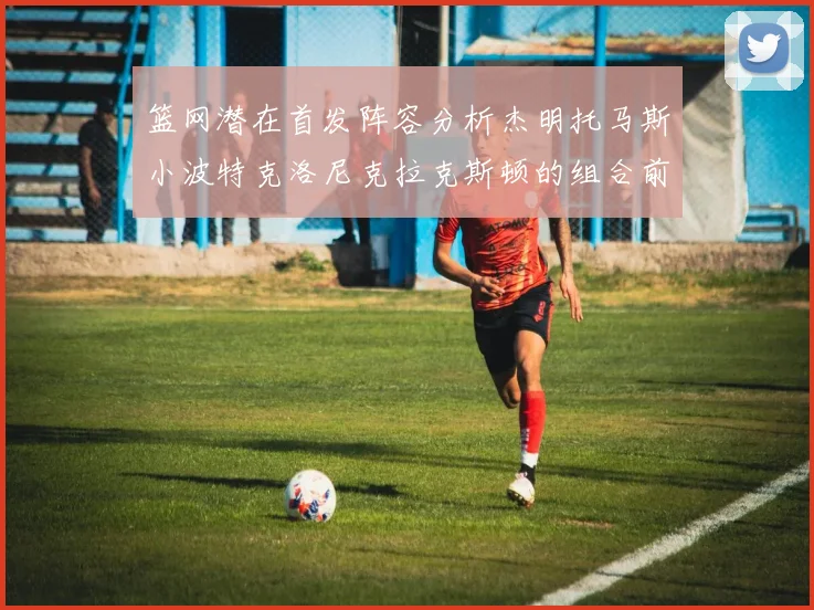 篮网潜在首发阵容分析杰明托马斯小波特克洛尼克拉克斯顿的组合前景