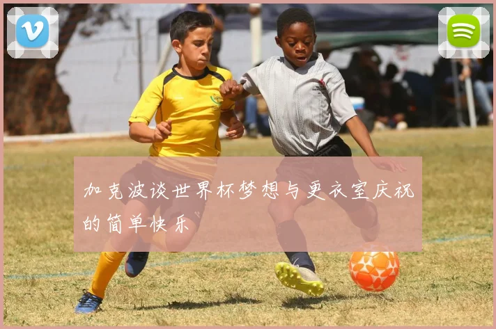 加克波谈世界杯梦想与更衣室庆祝的简单快乐