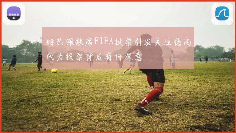 姆巴佩缺席FIFA投票引发关注德尚代为投票背后有何深意