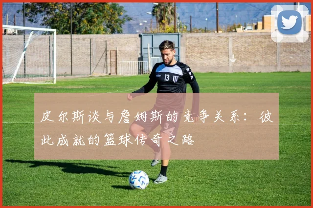 皮尔斯谈与詹姆斯的竞争关系：彼此成就的篮球传奇之路
