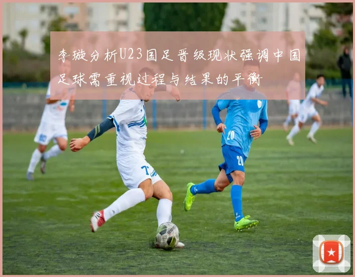 李璇分析U23国足晋级现状强调中国足球需重视过程与结果的平衡