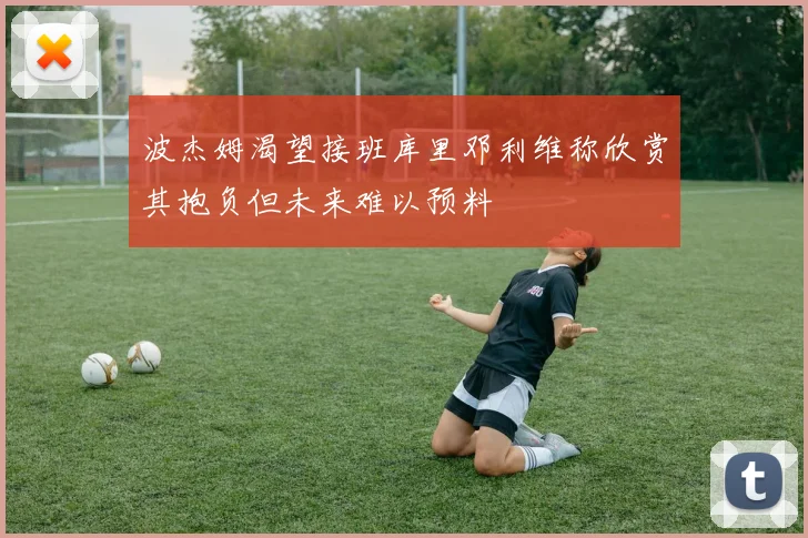 波杰姆渴望接班库里邓利维称欣赏其抱负但未来难以预料