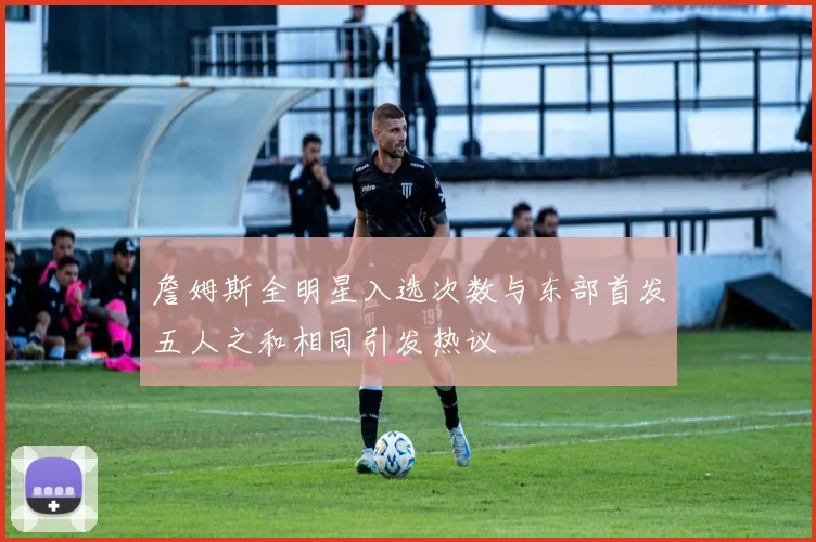 詹姆斯全明星入选次数与东部首发五人之和相同引发热议