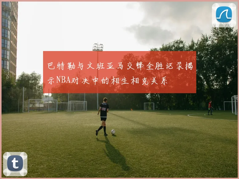 巴特勒与文班亚马交锋全胜记录揭示NBA对决中的相生相克关系