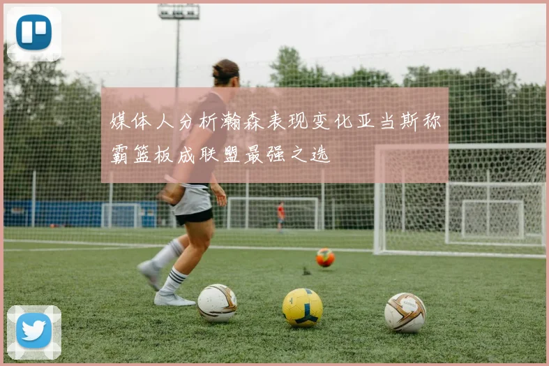 媒体人分析瀚森表现变化亚当斯称霸篮板成联盟最强之选