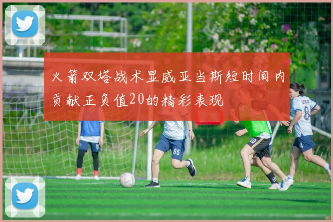 火箭双塔战术显威亚当斯短时间内贡献正负值20的精彩表现