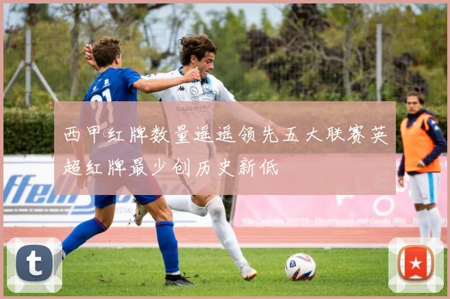 西甲红牌数量遥遥领先五大联赛英超红牌最少创历史新低