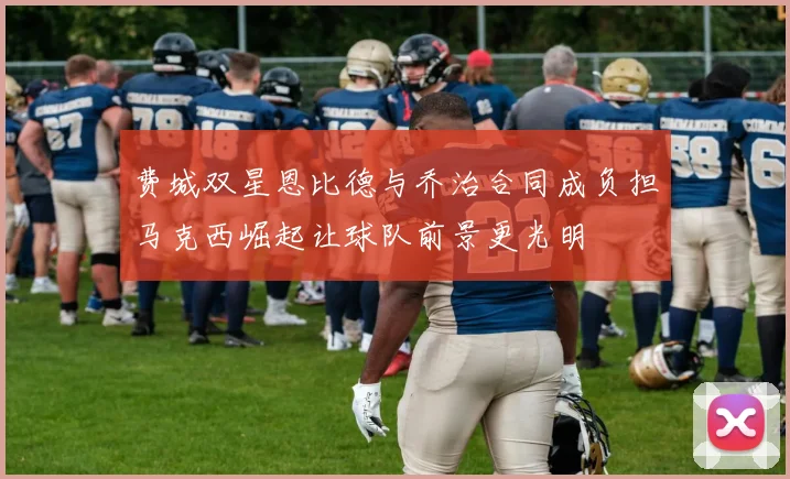 费城双星恩比德与乔治合同成负担马克西崛起让球队前景更光明