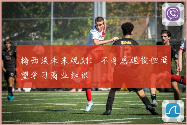 梅西谈未来规划：不考虑退役但渴望学习商业知识