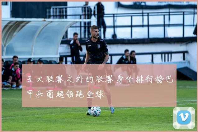 五大联赛之外的联赛身价排行榜巴甲和葡超领跑全球