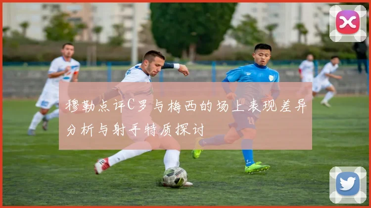 穆勒点评C罗与梅西的场上表现差异分析与射手特质探讨