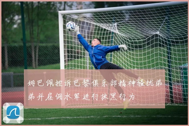 姆巴佩控诉巴黎俱乐部精神骚扰弟弟并雇佣水军进行抹黑行为