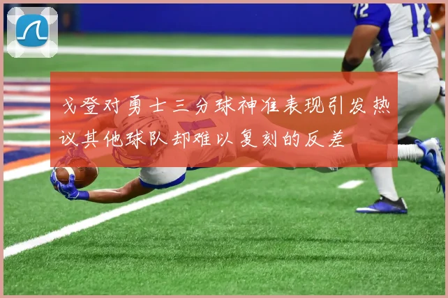 戈登对勇士三分球神准表现引发热议其他球队却难以复刻的反差